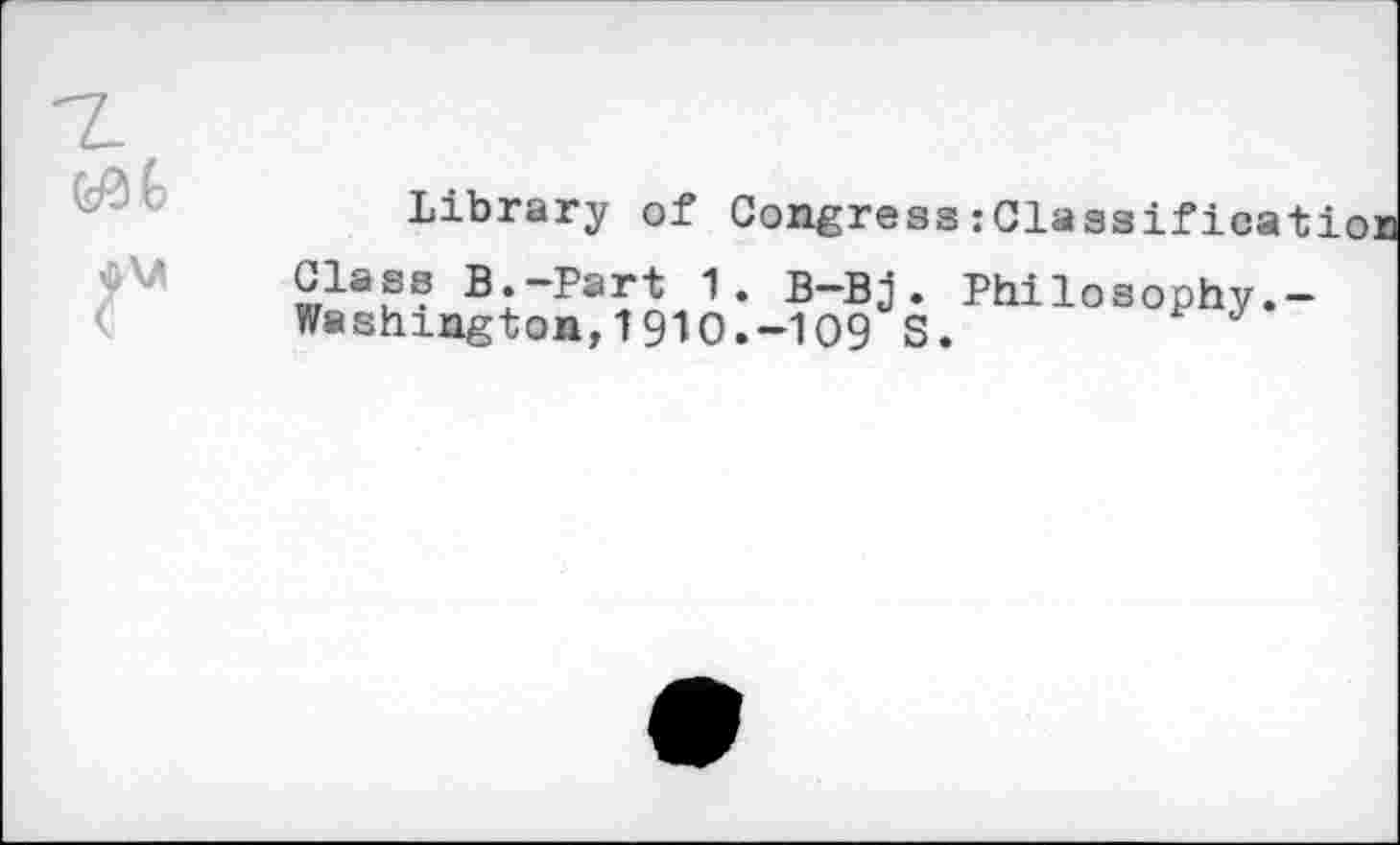 ﻿Library of Congress:Classifieat
Class B.-Part 1. B—Bj . Philosophy.-Washington,191O.-1O9 S.